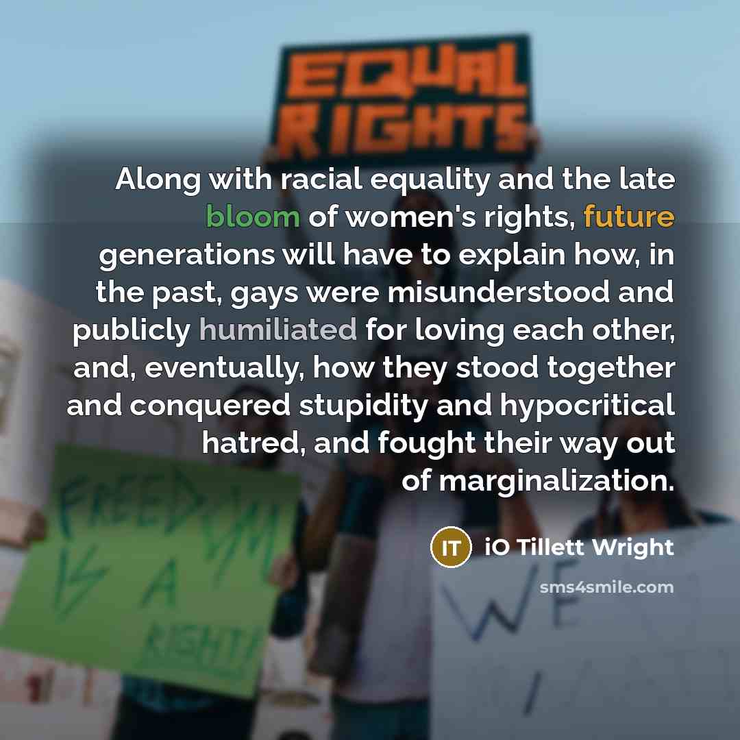 “Along with racial equality and the late bloom of women's rights, future generations will have to explain how, in the past, gays were misunderstood and publicly humiliated for loving each other, and, eventually, how they stood together and conquered stupidity and hypocritical hatred, and fought…” quote by iO Tillett Wright