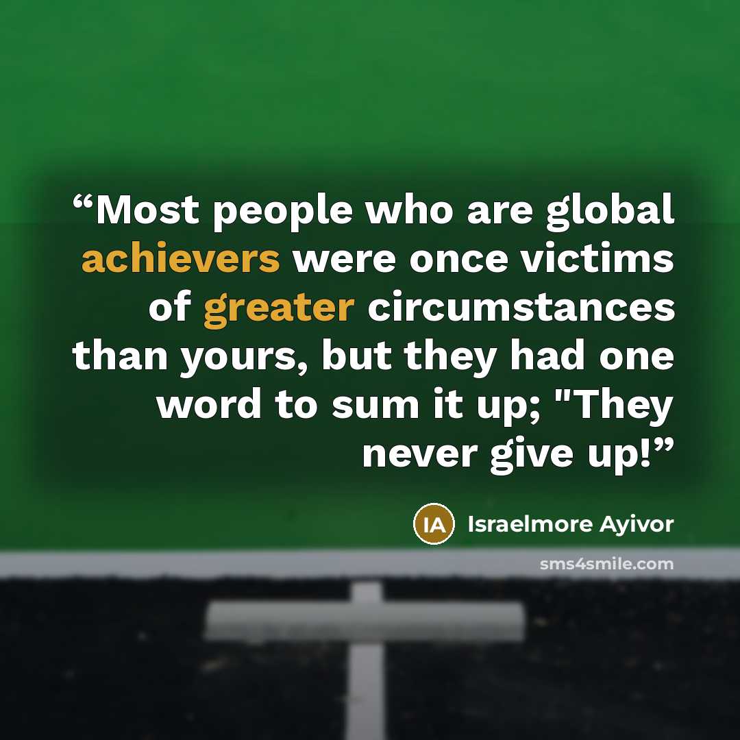“Most people who are global achievers were once victims of greater circumstances than yours, but they had one word to sum it up; "They never give up!” quote by Israelmore Ayivor