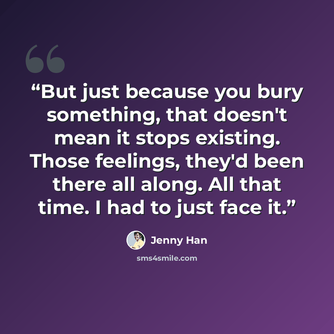 “But just because you bury something, that doesn't mean it stops existing. Those feelings, they'd been there all along. All that time. I had to just face it.” quote by Jenny Han