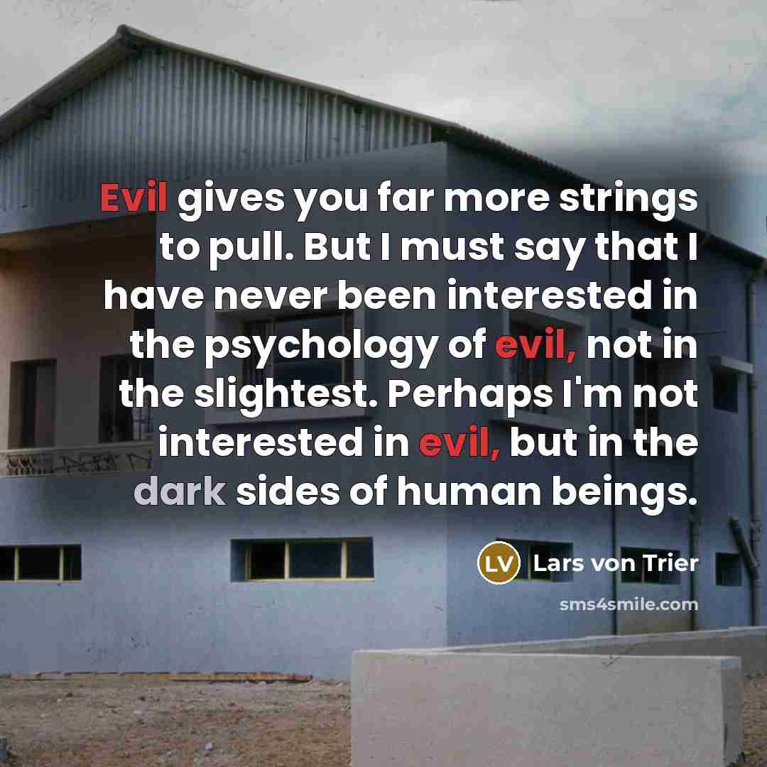 “Evil gives you far more strings to pull. But I must say that I have never been interested in the psychology of evil, not in the slightest. Perhaps I'm not interested in evil, but in the dark sides of human beings.” quote by Lars von Trier