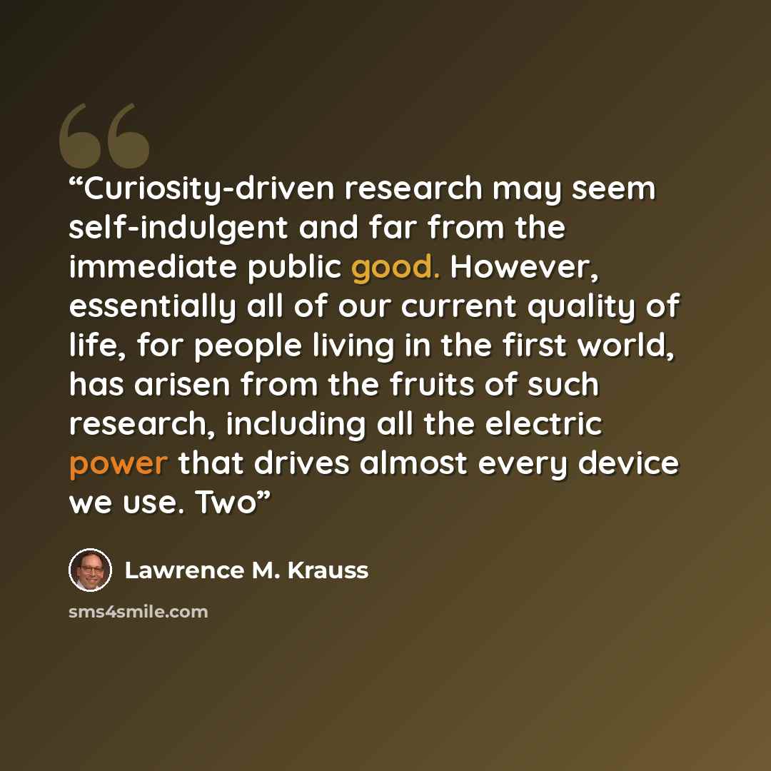 “Curiosity-driven research may seem self-indulgent and far from the immediate public good. However, essentially all of our current quality of life, for people living in the first world, has arisen from the fruits of such research, including all the electric power that drives almost every device we…” quote by Lawrence M. Krauss