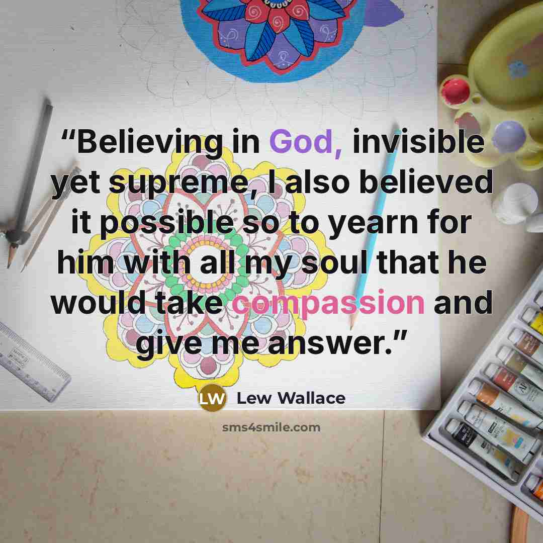“Believing in God, invisible yet supreme, I also believed it possible so to yearn for him with all my soul that he would take compassion and give me answer.” quote by Lew Wallace