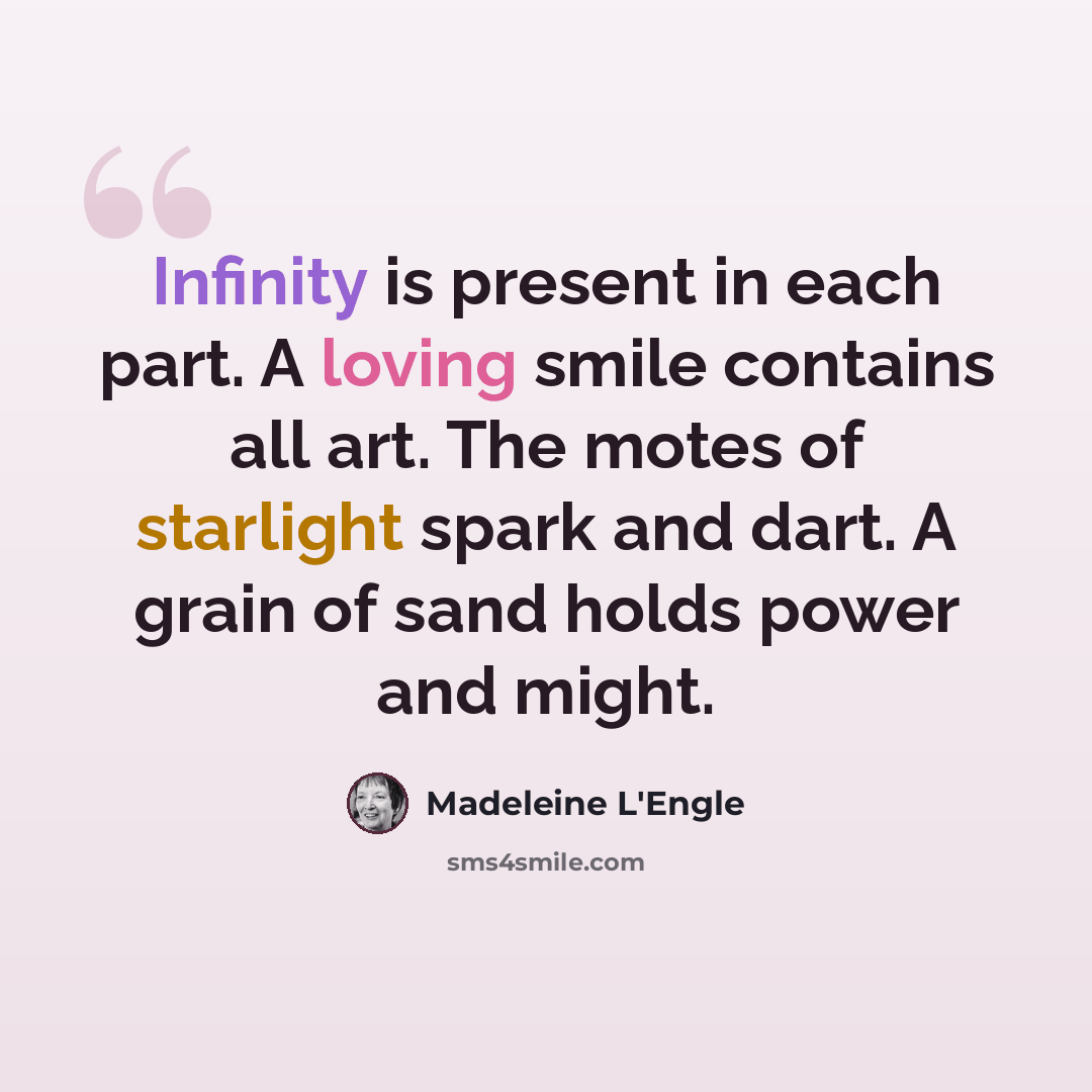 “Infinity is present in each part. A loving smile contains all art. The motes of starlight spark and dart. A grain of sand holds power and might.” quote by Madeleine L'Engle