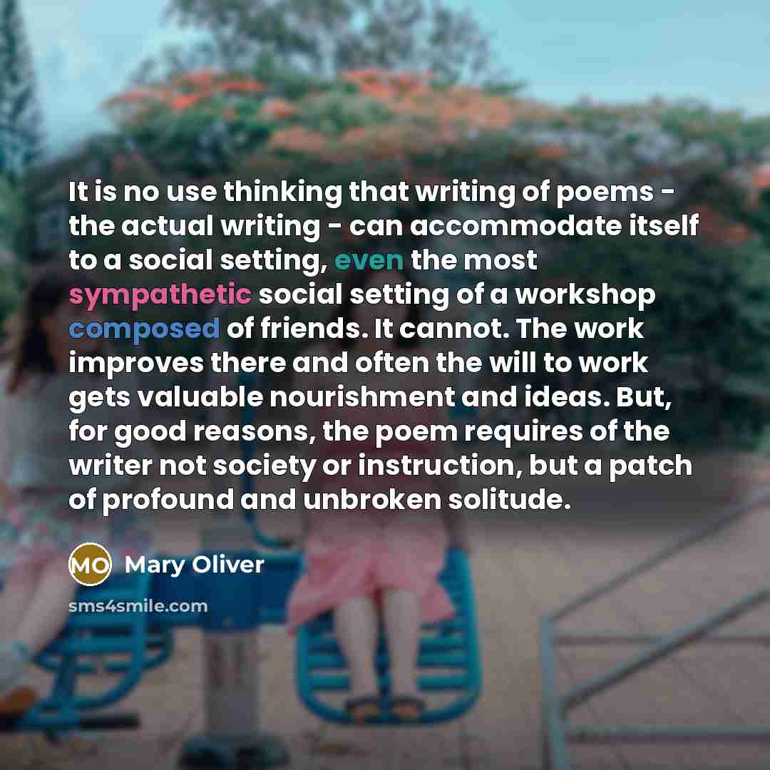 “It is no use thinking that writing of poems - the actual writing - can accommodate itself to a social setting, even the most sympathetic social setting of a workshop composed of friends. It cannot. The work improves there and often the will to work gets valuable nourishment and ideas. But, for…” quote by Mary Oliver
