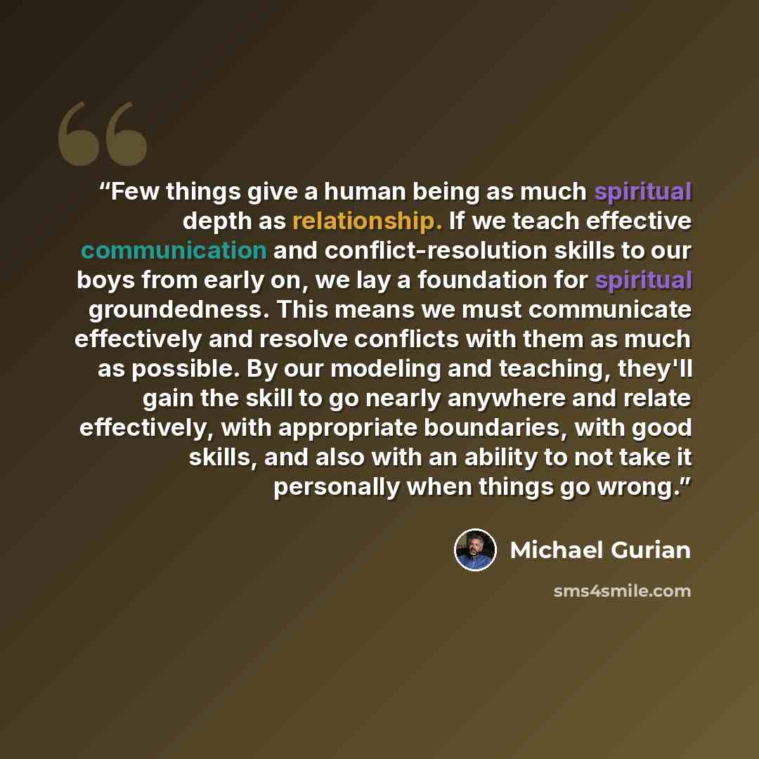 “Few things give a human being as much spiritual depth as relationship. If we teach effective communication and conflict-resolution skills to our boys from early on, we lay a foundation for spiritual groundedness. This means we must communicate effectively and resolve conflicts with them as much as…” quote by Michael Gurian