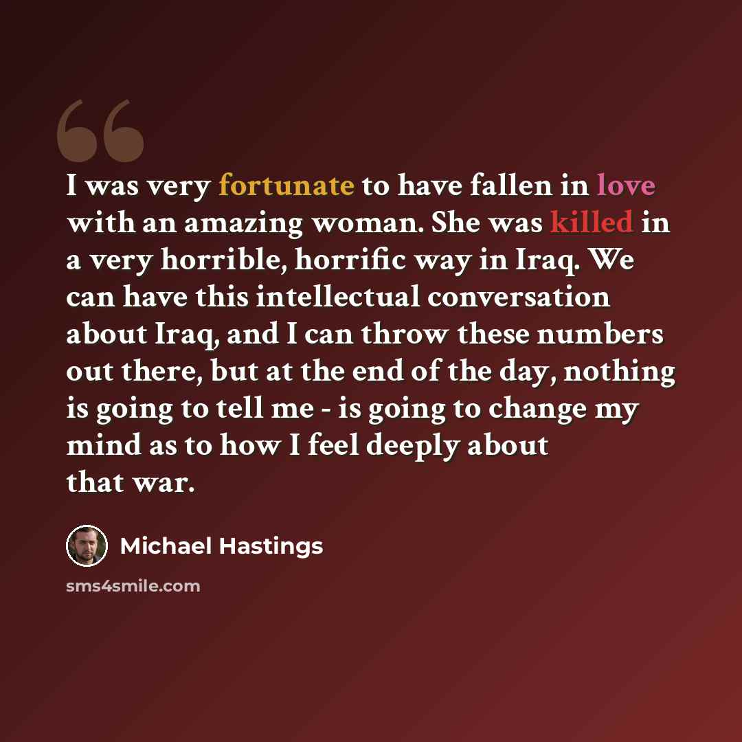 “I was very fortunate to have fallen in love with an amazing woman. She was killed in a very horrible, horrific way in Iraq. We can have this intellectual conversation about Iraq, and I can throw these numbers out there, but at the end of the day, nothing is going to tell me - is going to change my…” quote by Michael Hastings