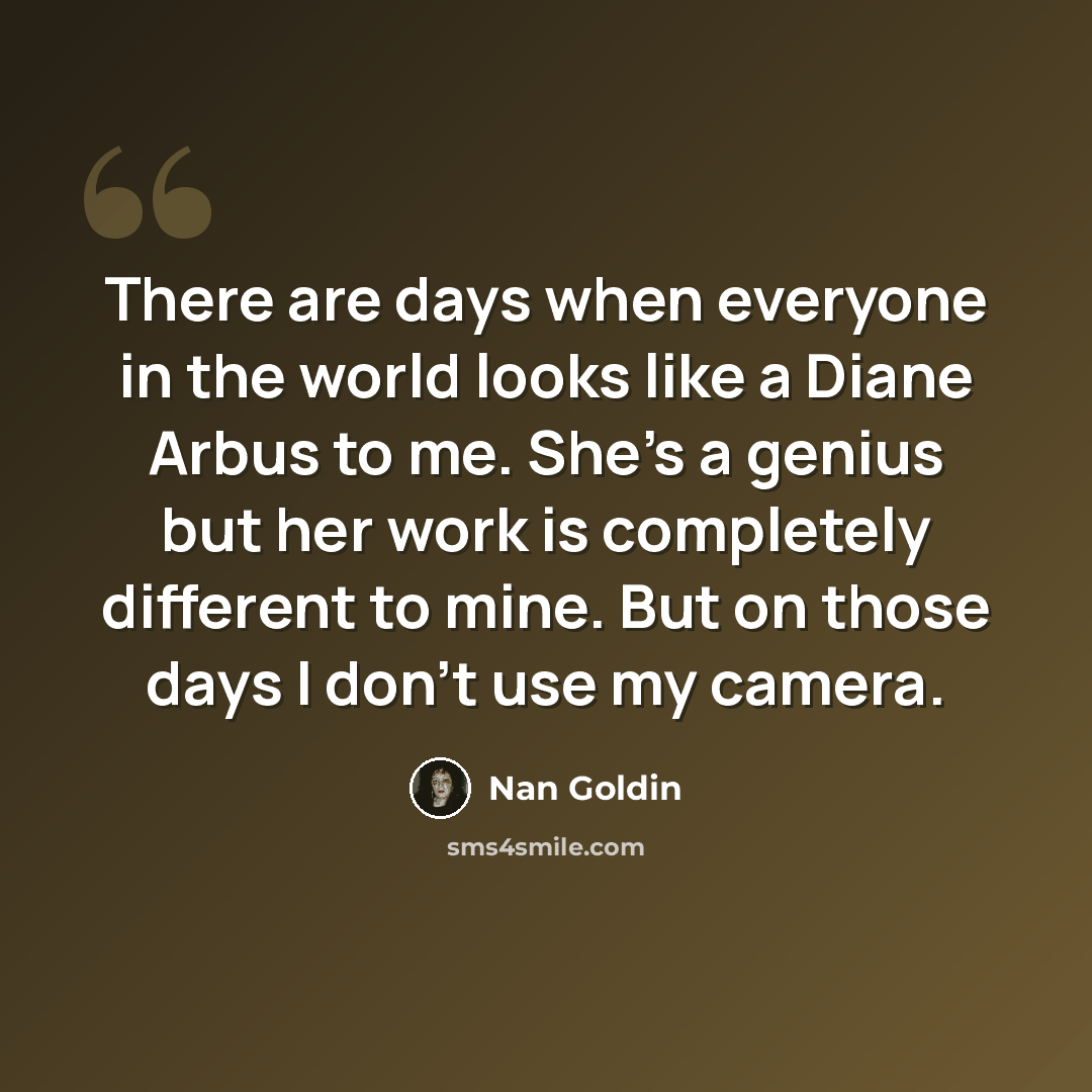 “There are days when everyone in the world looks like a Diane Arbus to me. She's a genius but her work is completely different to mine. But on those days I don't use my camera.” quote by Nan Goldin