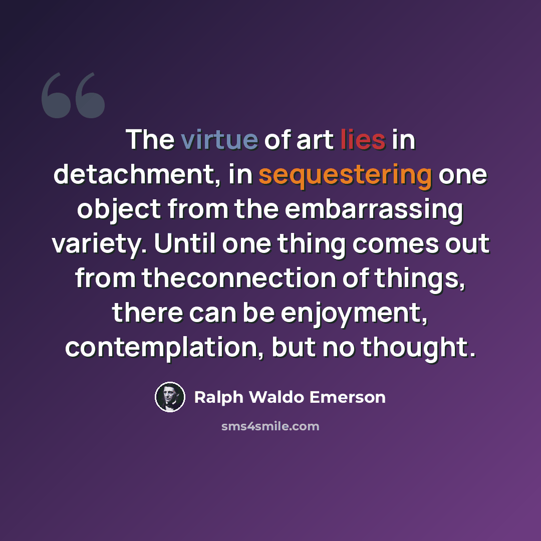 “The virtue of art lies in detachment, in sequestering one object from the embarrassing variety. Until one thing comes out from theconnection of things, there can be enjoyment, contemplation, but no thought.” quote by Ralph Waldo Emerson