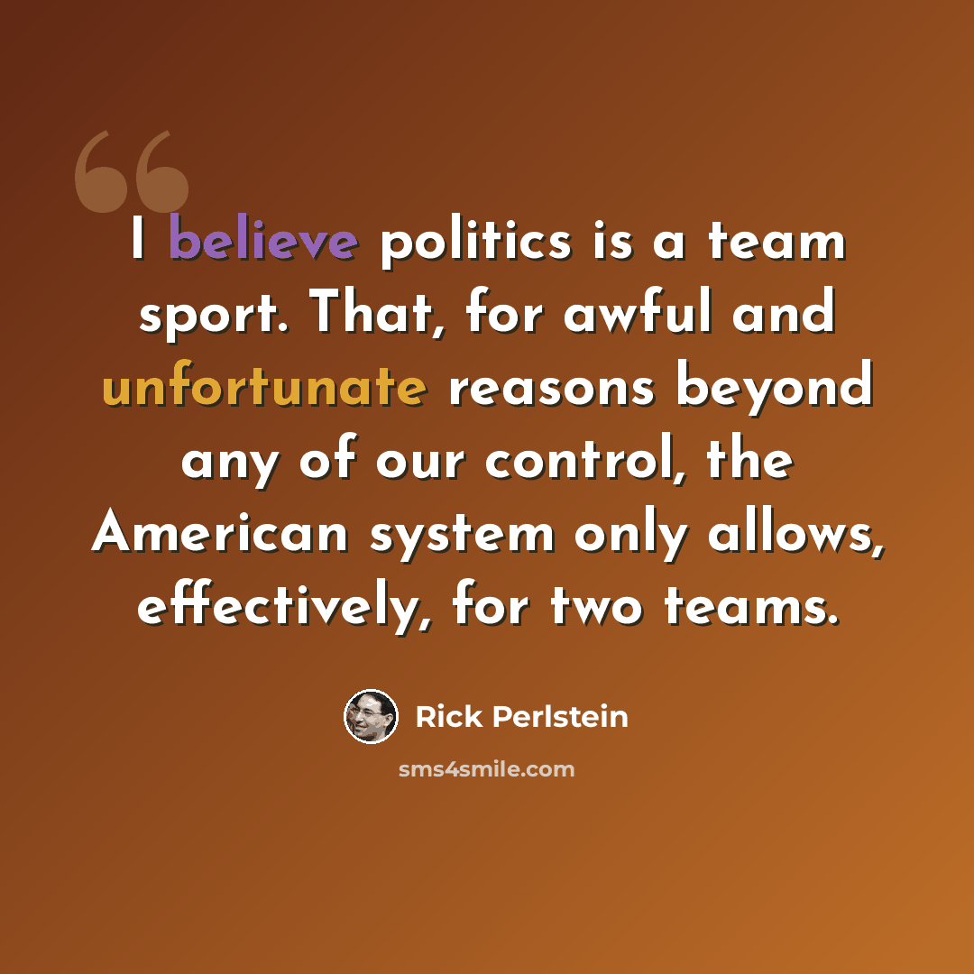 “I believe politics is a team sport. That, for awful and unfortunate reasons beyond any of our control, the American system only allows, effectively, for two teams.” quote by Rick Perlstein