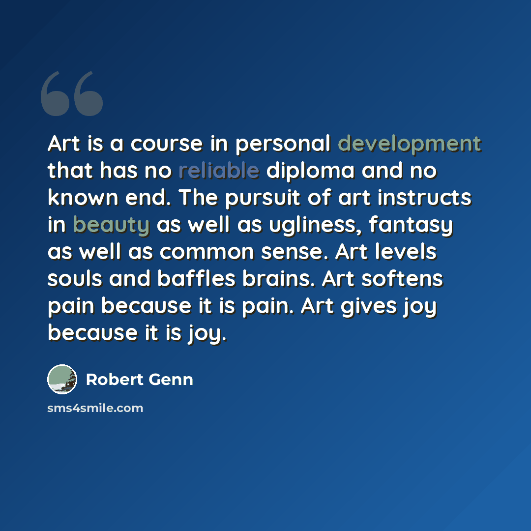“Art is a course in personal development that has no reliable diploma and no known end. The pursuit of art instructs in beauty as well as ugliness, fantasy as well as common sense. Art levels souls and baffles brains. Art softens pain because it is pain. Art gives joy because it is joy.” quote by Robert Genn