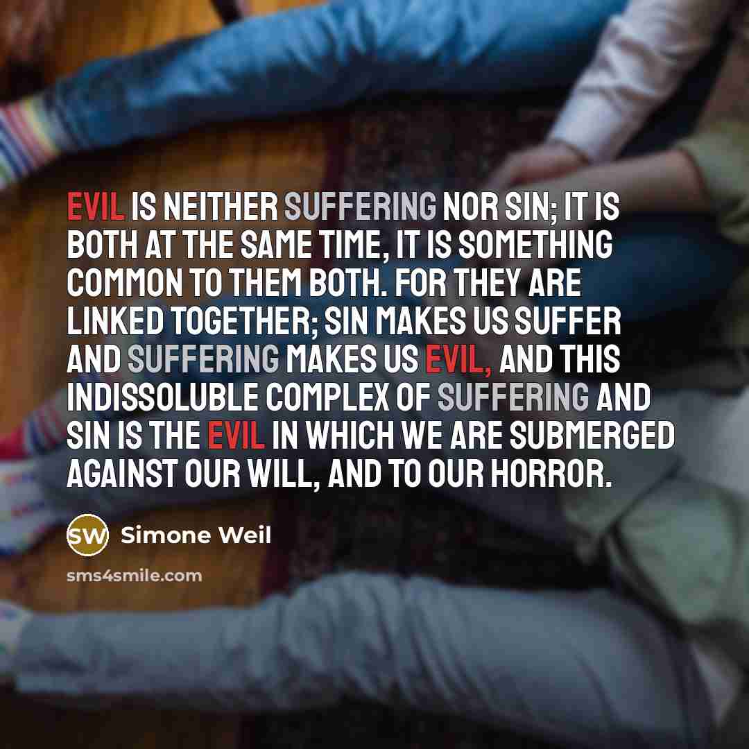 “Evil is neither suffering nor sin; it is both at the same time, it is something common to them both. For they are linked together; sin makes us suffer and suffering makes us evil, and this indissoluble complex of suffering and sin is the evil in which we are submerged against our will, and to our…” quote by Simone Weil