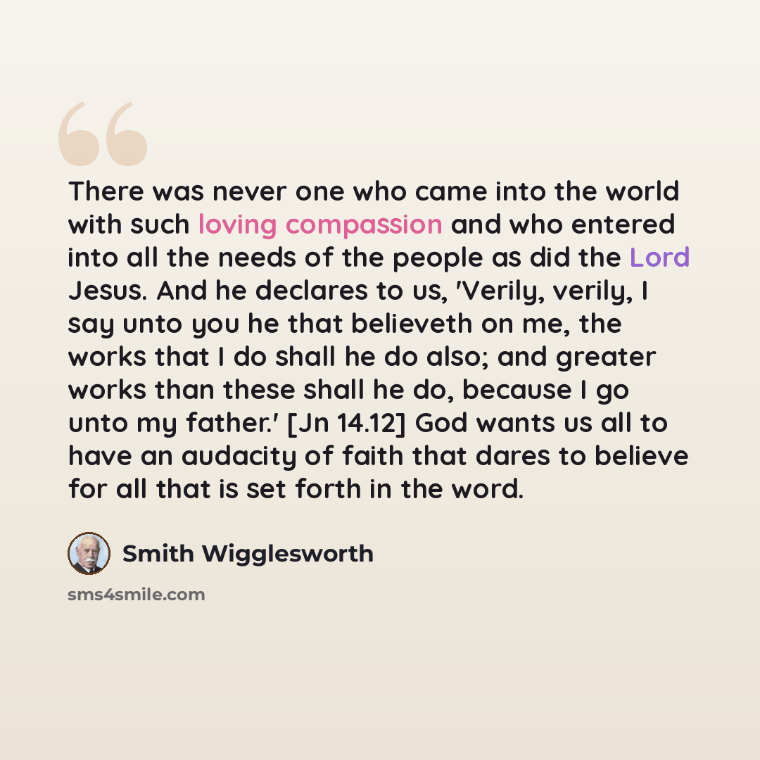 “There was never one who came into the world with such loving compassion and who entered into all the needs of the people as did the Lord Jesus. And he declares to us, 'Verily, verily, I say unto you he that believeth on me, the works that I do shall he do also; and greater works than these shall…” quote by Smith Wigglesworth