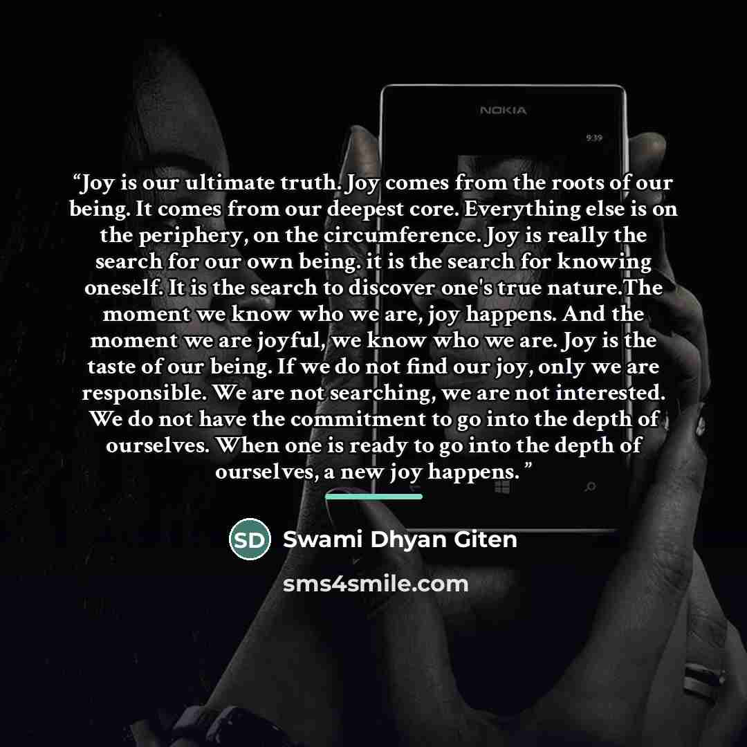 “Joy is our ultimate truth. Joy comes from the roots of our being. It comes from our deepest core. Everything else is on the periphery, on the circumference. Joy is really the search for our own being. it is the search for knowing oneself. It is the search to discover one's true nature.The moment…” quote by Swami Dhyan Giten