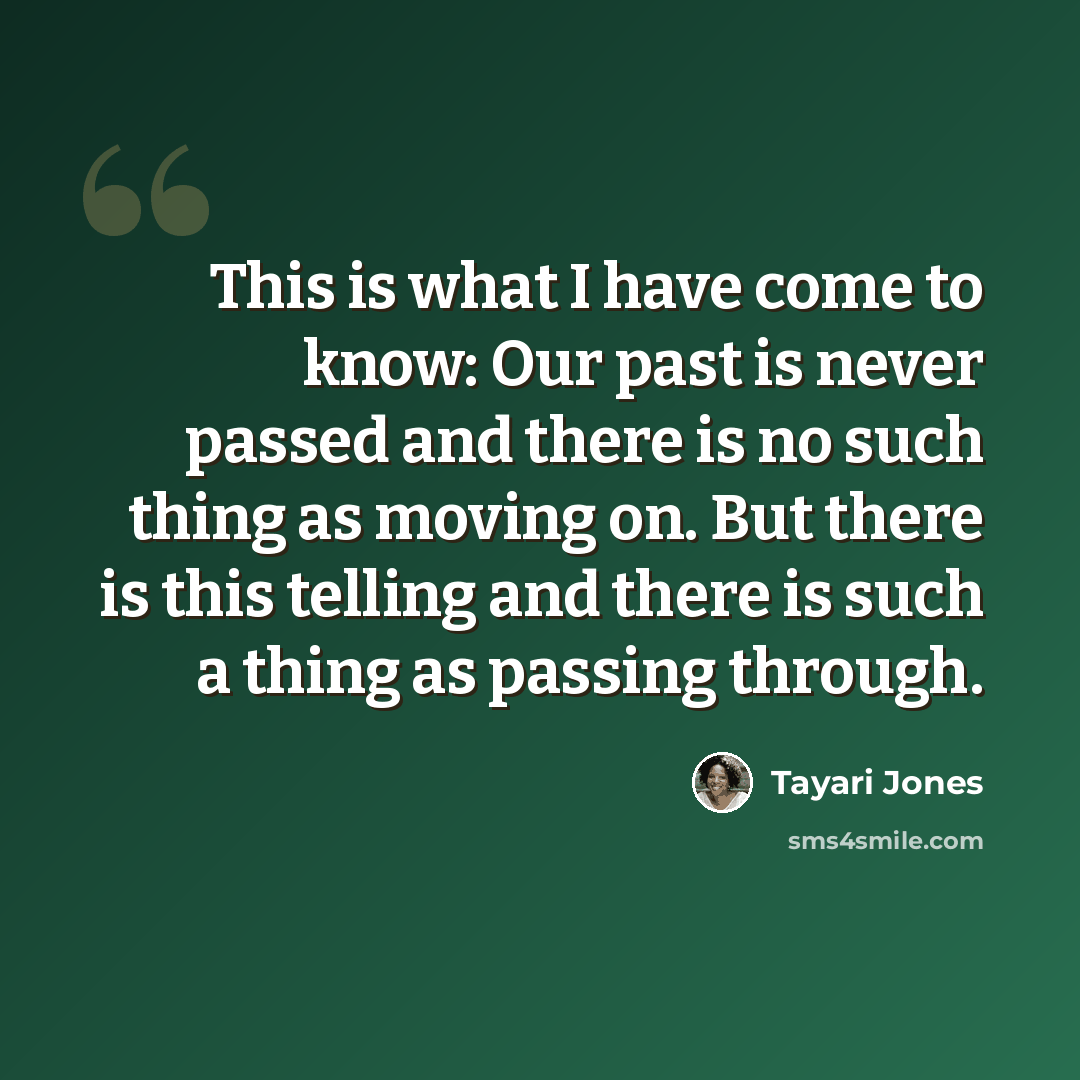 “This is what I have come to know: Our past is never passed and there is no such thing as moving on. But there is this telling and there is such a thing as passing through.” quote by Tayari Jones