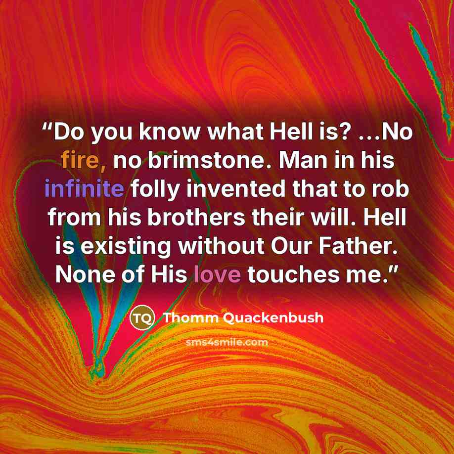 “Do you know what Hell is? ...No fire, no brimstone. Man in his infinite folly invented that to rob from his brothers their will. Hell is existing without Our Father. None of His love touches me.” quote by Thomm Quackenbush