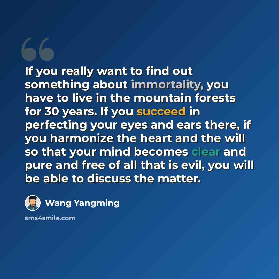 “If you really want to find out something about immortality, you have to live in the mountain forests for 30 years. If you succeed in perfecting your eyes and ears there, if you harmonize the heart and the will so that your mind becomes clear and pure and free of all that is evil, you will be able…” quote by Wang Yangming