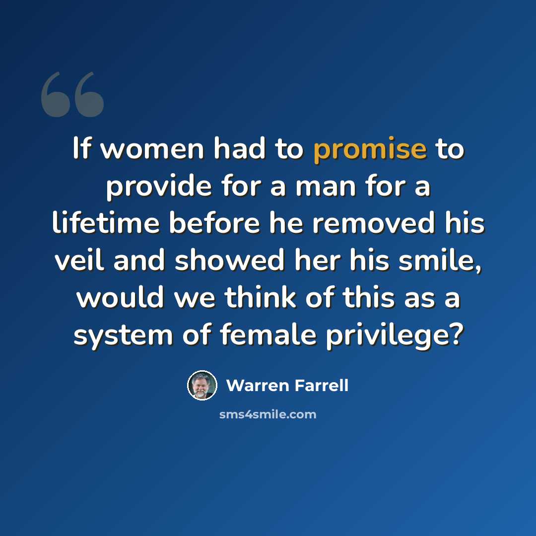 “If women had to promise to provide for a man for a lifetime before he removed his veil and showed her his smile, would we think of this as a system of female privilege?” quote by Warren Farrell