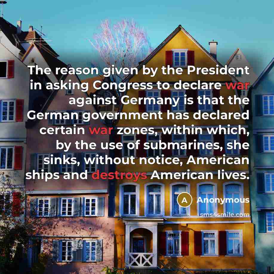 “The reason given by the President in asking Congress to declare war against Germany is that the German government has declared certain war zones, within which, by the use of submarines, she sinks, without notice, American ships and destroys American lives.” quote by Anonymous