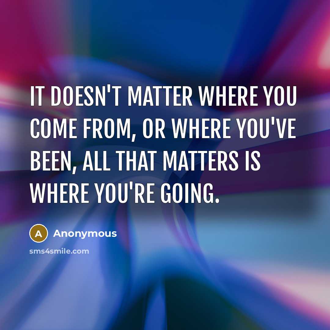 “It doesn't matter where you come from, or where you've been, all that matters is where you're going.” quote by Anonymous