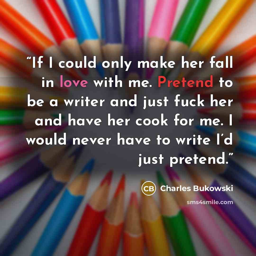 “If I could only make her fall in love with me. Pretend to be a writer and just fuck her and have her cook for me. I would never have to write I’d just pretend.” quote by Charles Bukowski