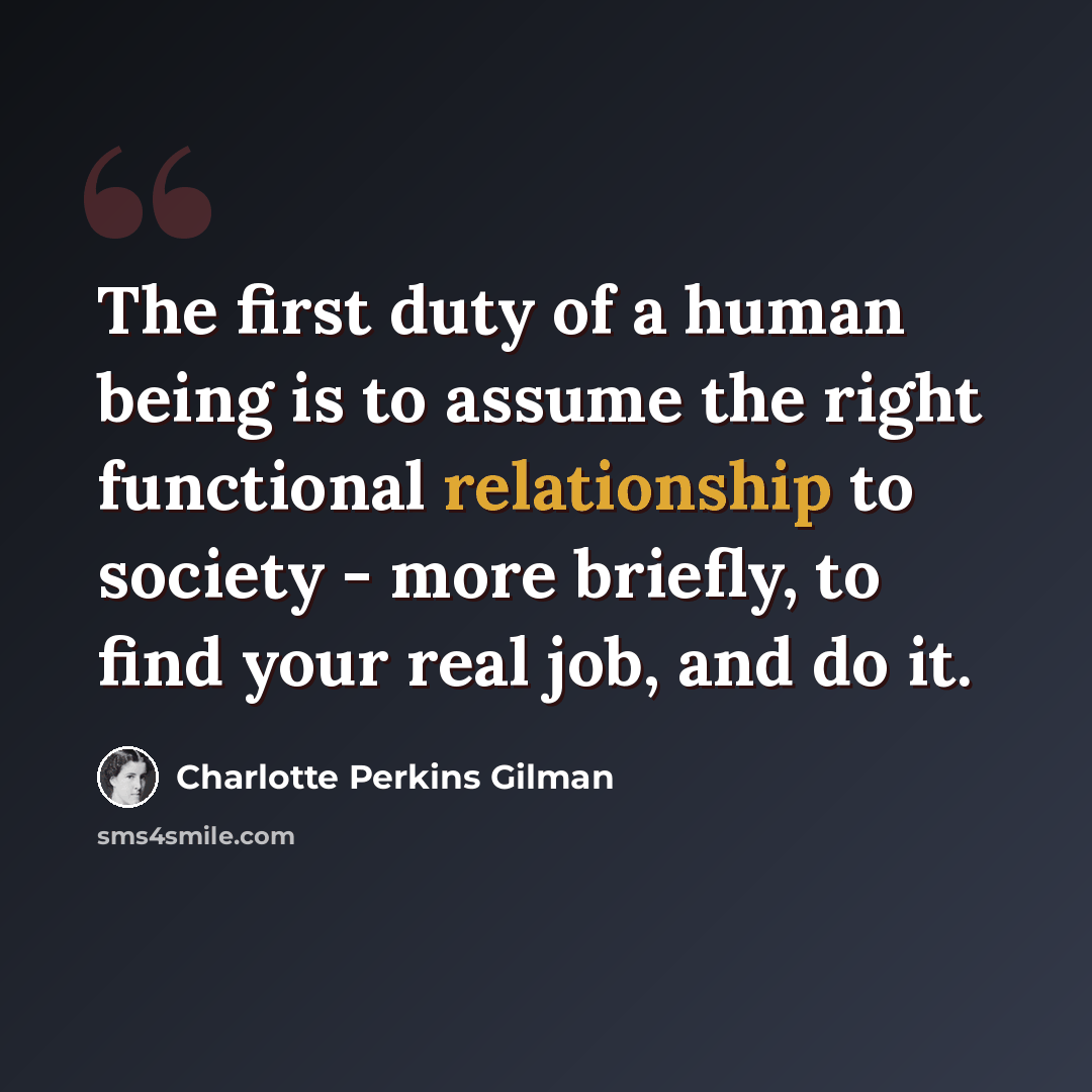 “The first duty of a human being is to assume the right functional relationship to society - more briefly, to find your real job, and do it.” quote by Charlotte Perkins Gilman