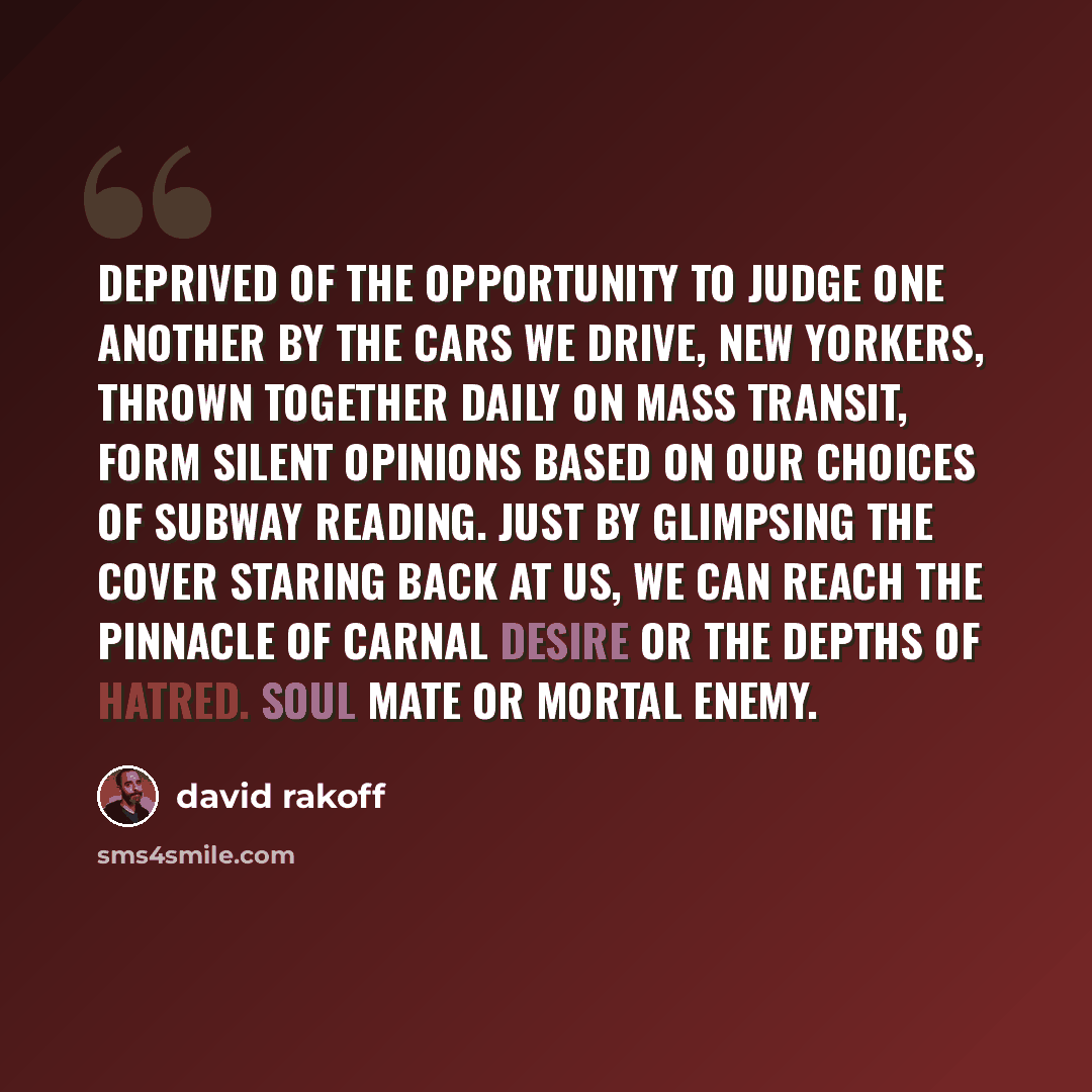 “Deprived of the opportunity to judge one another by the cars we drive, New Yorkers, thrown together daily on mass transit, form silent opinions based on our choices of subway reading. Just by glimpsing the cover staring back at us, we can reach the pinnacle of carnal desire or the depths of…” quote by David Rakoff