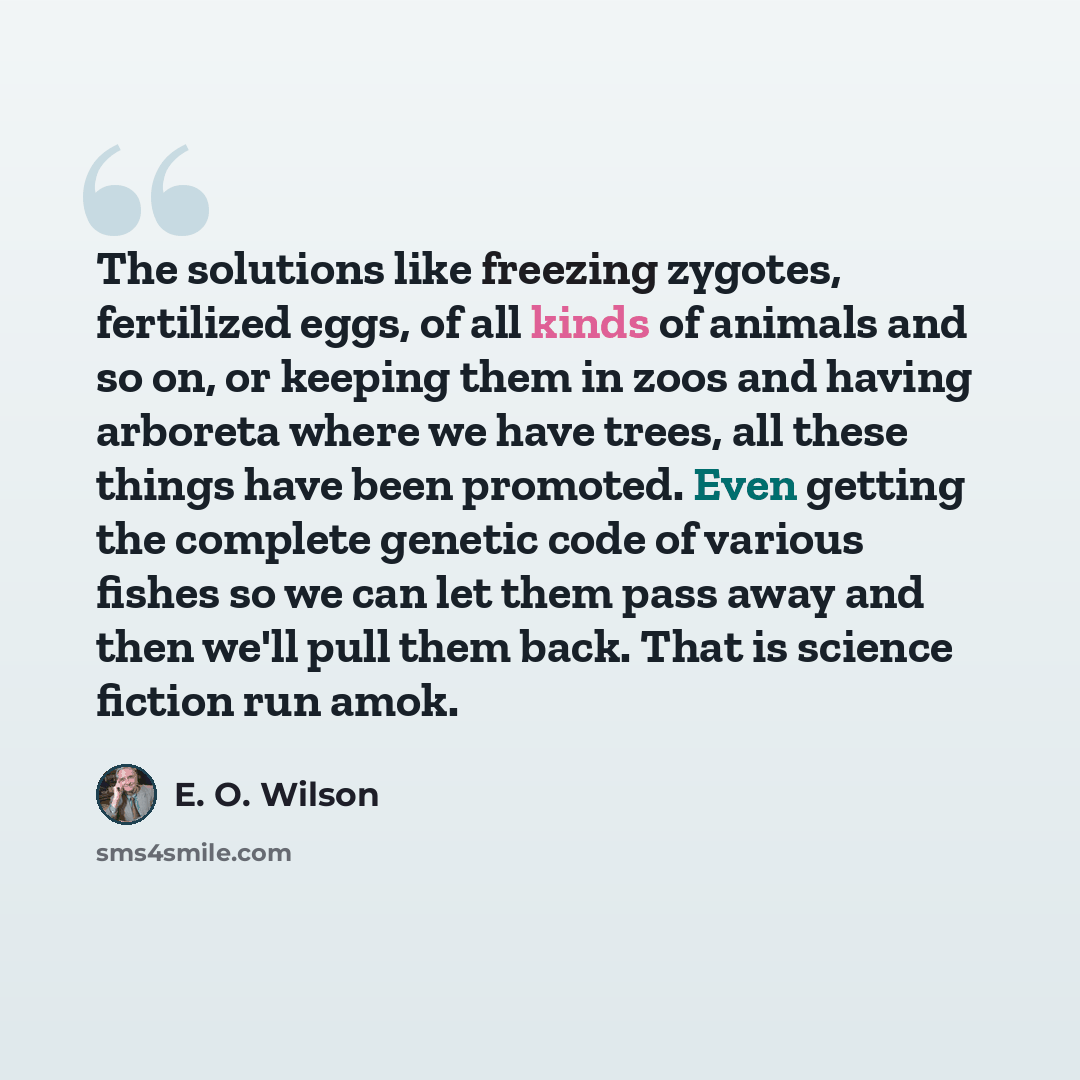 “The solutions like freezing zygotes, fertilized eggs, of all kinds of animals and so on, or keeping them in zoos and having arboreta where we have trees, all these things have been promoted. Even getting the complete genetic code of various fishes so we can let them pass away and then we'll pull…” quote by E. O. Wilson