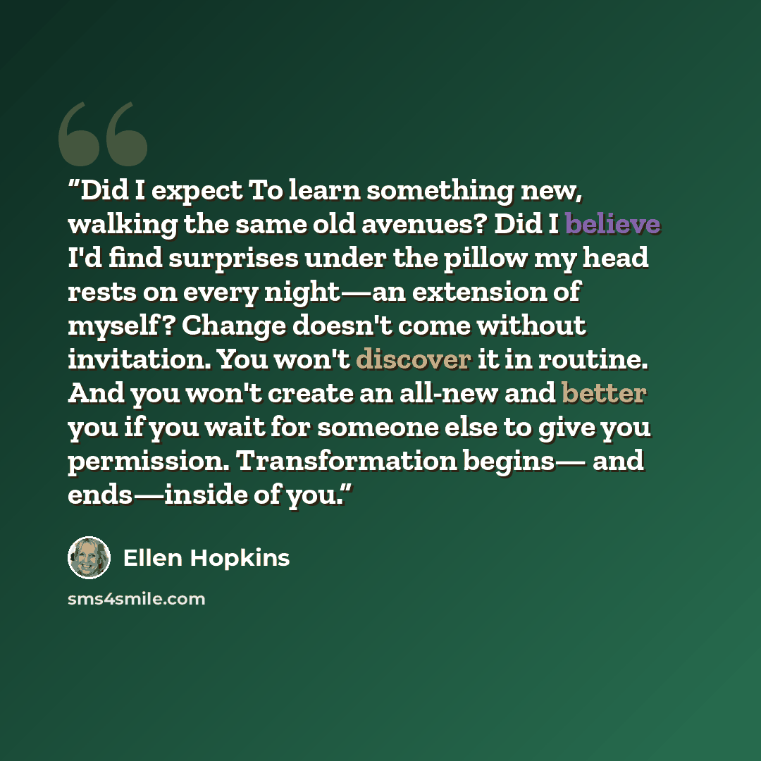 “Did I expect To learn something new, walking the same old avenues? Did I believe I'd find surprises under the pillow my head rests on every night—an extension of myself? Change doesn't come without invitation. You won't discover it in routine. And you won't create an all-new and better you if you…” quote by Ellen Hopkins