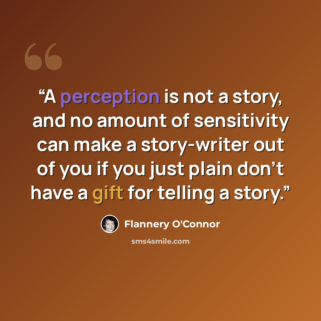 “A perception is not a story, and no amount of sensitivity can make a story-writer out of you if you just plain don’t have a gift for telling a story.” quote by Flannery O'Connor