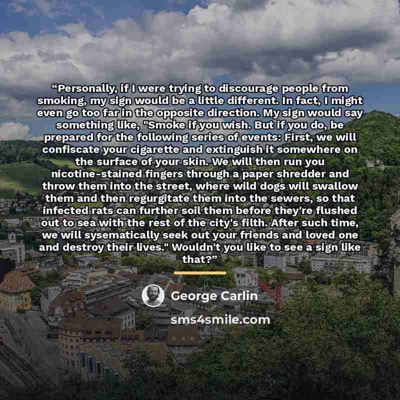 “Personally, if I were trying to discourage people from smoking, my sign would be a little different. In fact, I might even go too far in the opposite direction. My sign would say something like, "Smoke if you wish. But if you do, be prepared for the following series of events: First, we will…” quote by George Carlin
