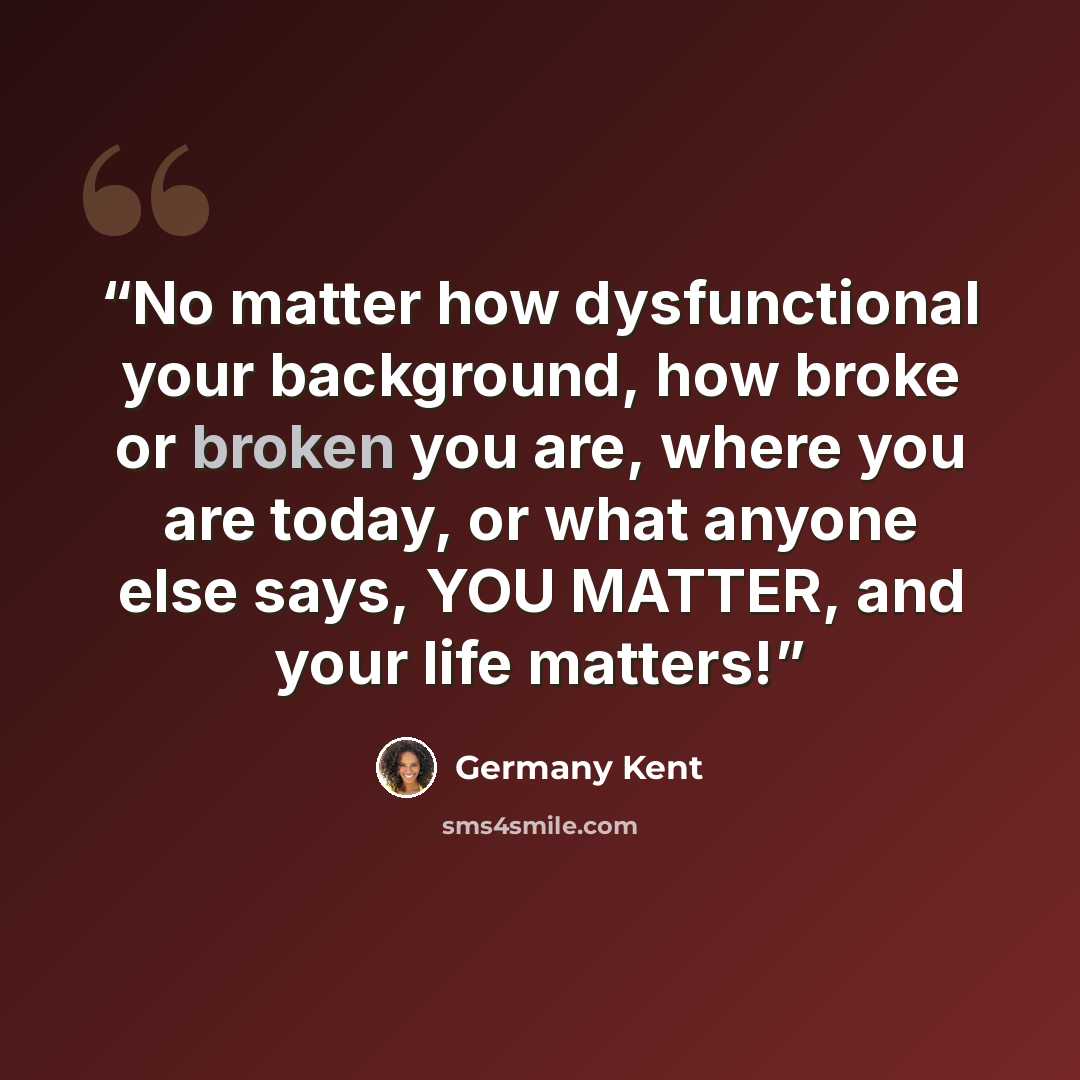 “No matter how dysfunctional your background, how broke or broken you are, where you are today, or what anyone else says, YOU MATTER, and your life matters!” quote by Germany Kent