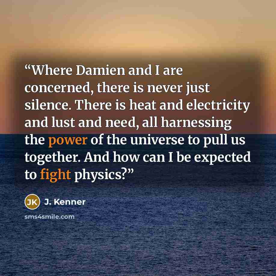 “Where Damien and I are concerned, there is never just silence. There is heat and electricity and lust and need, all harnessing the power of the universe to pull us together. And how can I be expected to fight physics?” quote by J. Kenner
