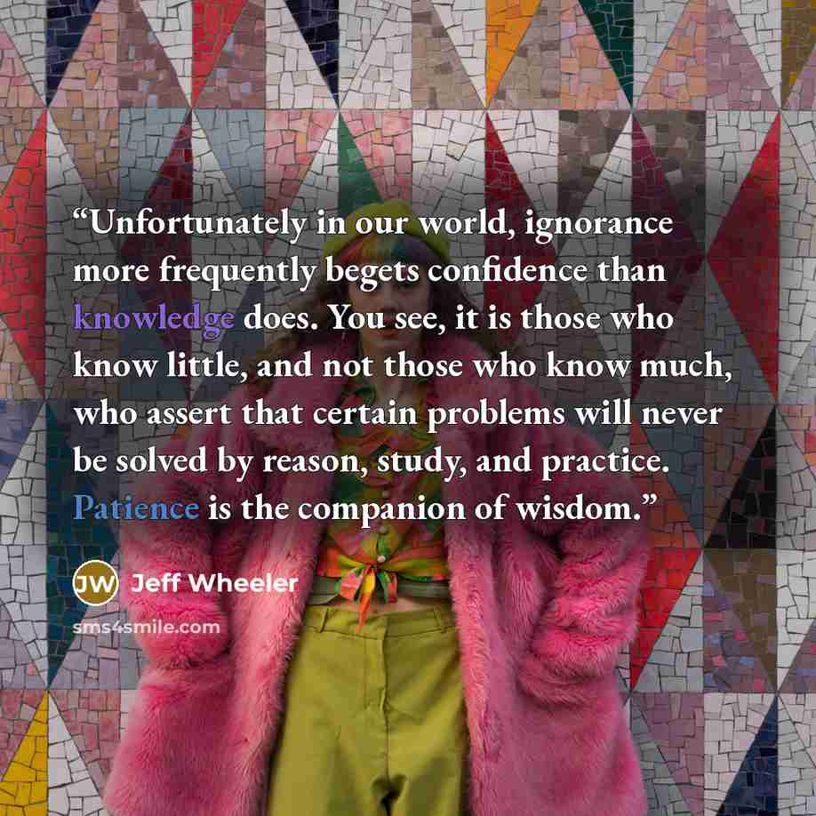 “Unfortunately in our world, ignorance more frequently begets confidence than knowledge does. You see, it is those who know little, and not those who know much, who assert that certain problems will never be solved by reason, study, and practice. Patience is the companion of wisdom.” quote by Jeff Wheeler