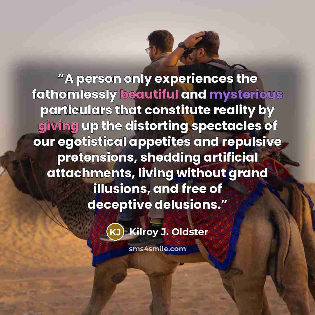 “A person only experiences the fathomlessly beautiful and mysterious particulars that constitute reality by giving up the distorting spectacles of our egotistical appetites and repulsive pretensions, shedding artificial attachments, living without grand illusions, and free of deceptive delusions.” quote by Kilroy J. Oldster