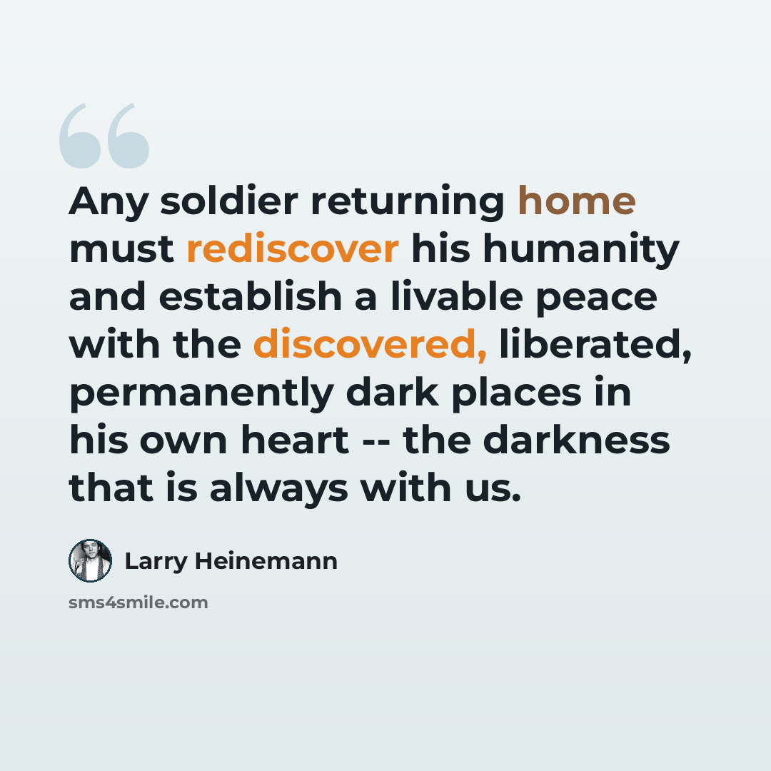 “Any soldier returning home must rediscover his humanity and establish a livable peace with the discovered, liberated, permanently dark places in his own heart -- the darkness that is always with us.” quote by Larry Heinemann