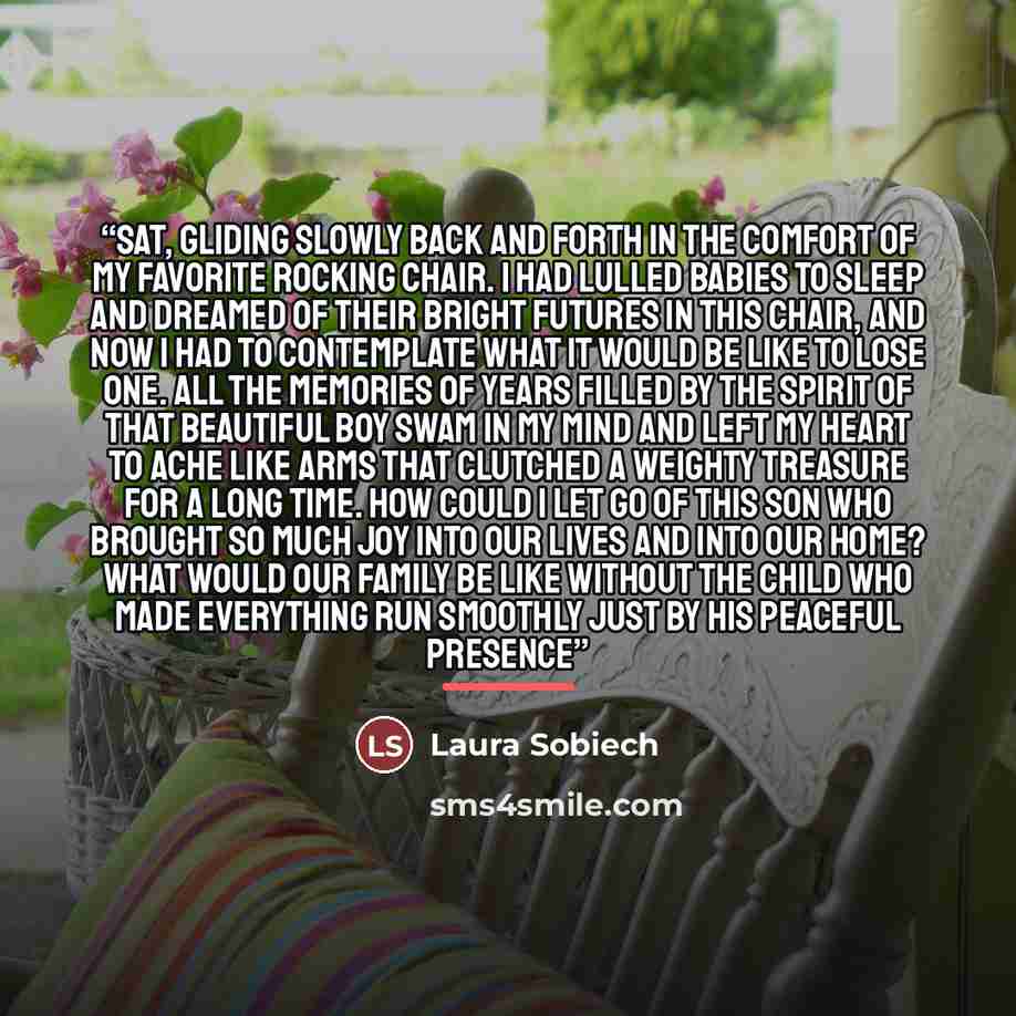 “sat, gliding slowly back and forth in the comfort of my favorite rocking chair. I had lulled babies to sleep and dreamed of their bright futures in this chair, and now I had to contemplate what it would be like to lose one. All the memories of years filled by the spirit of that beautiful boy swam…” quote by Laura Sobiech