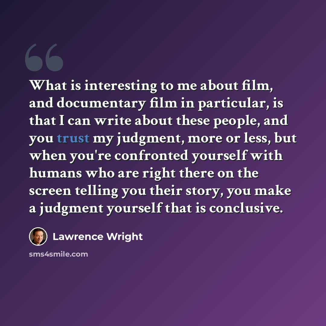 “What is interesting to me about film, and documentary film in particular, is that I can write about these people, and you trust my judgment, more or less, but when you're confronted yourself with humans who are right there on the screen telling you their story, you make a judgment yourself that is…” quote by Lawrence Wright