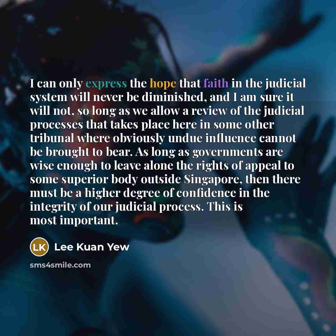 “I can only express the hope that faith in the judicial system will never be diminished, and I am sure it will not, so long as we allow a review of the judicial processes that takes place here in some other tribunal where obviously undue influence cannot be brought to bear. As long as governments…” quote by Lee Kuan Yew