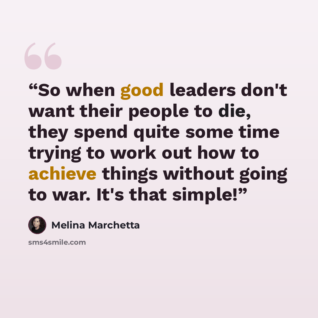 “So when good leaders don't want their people to die, they spend quite some time trying to work out how to achieve things without going to war. It's that simple!” quote by Melina Marchetta
