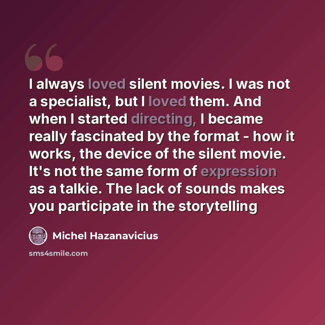 “I always loved silent movies. I was not a specialist, but I loved them. And when I started directing, I became really fascinated by the format - how it works, the device of the silent movie. It's not the same form of expression as a talkie. The lack of sounds makes you participate in the…” quote by Michel Hazanavicius