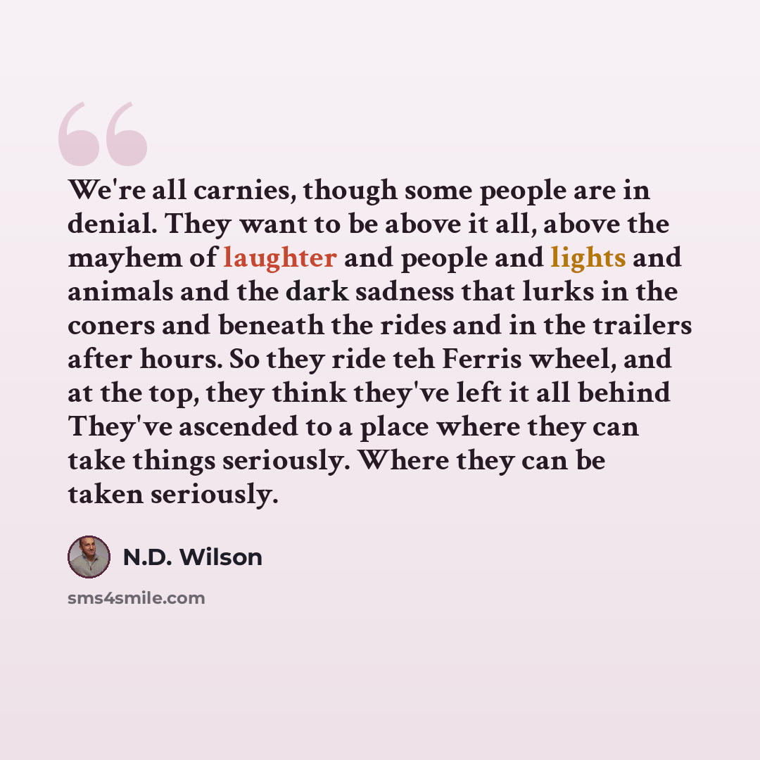 “We're all carnies, though some people are in denial. They want to be above it all, above the mayhem of laughter and people and lights and animals and the dark sadness that lurks in the coners and beneath the rides and in the trailers after hours. So they ride teh Ferris wheel, and at the top, they…” quote by N.D. Wilson