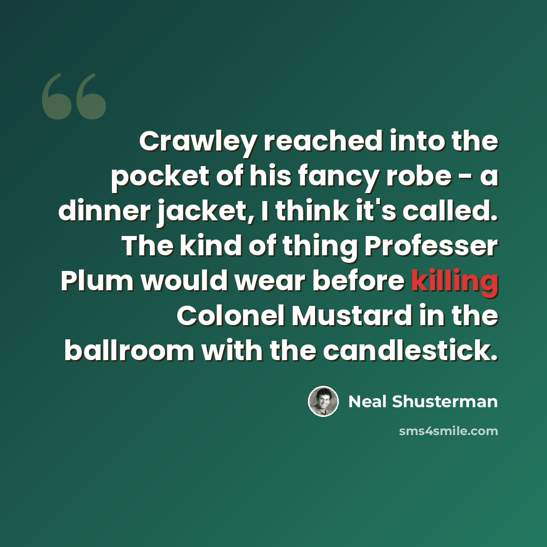 “Crawley reached into the pocket of his fancy robe - a dinner jacket, I think it's called. The kind of thing Professer Plum would wear before killing Colonel Mustard in the ballroom with the candlestick.” quote by Neal Shusterman