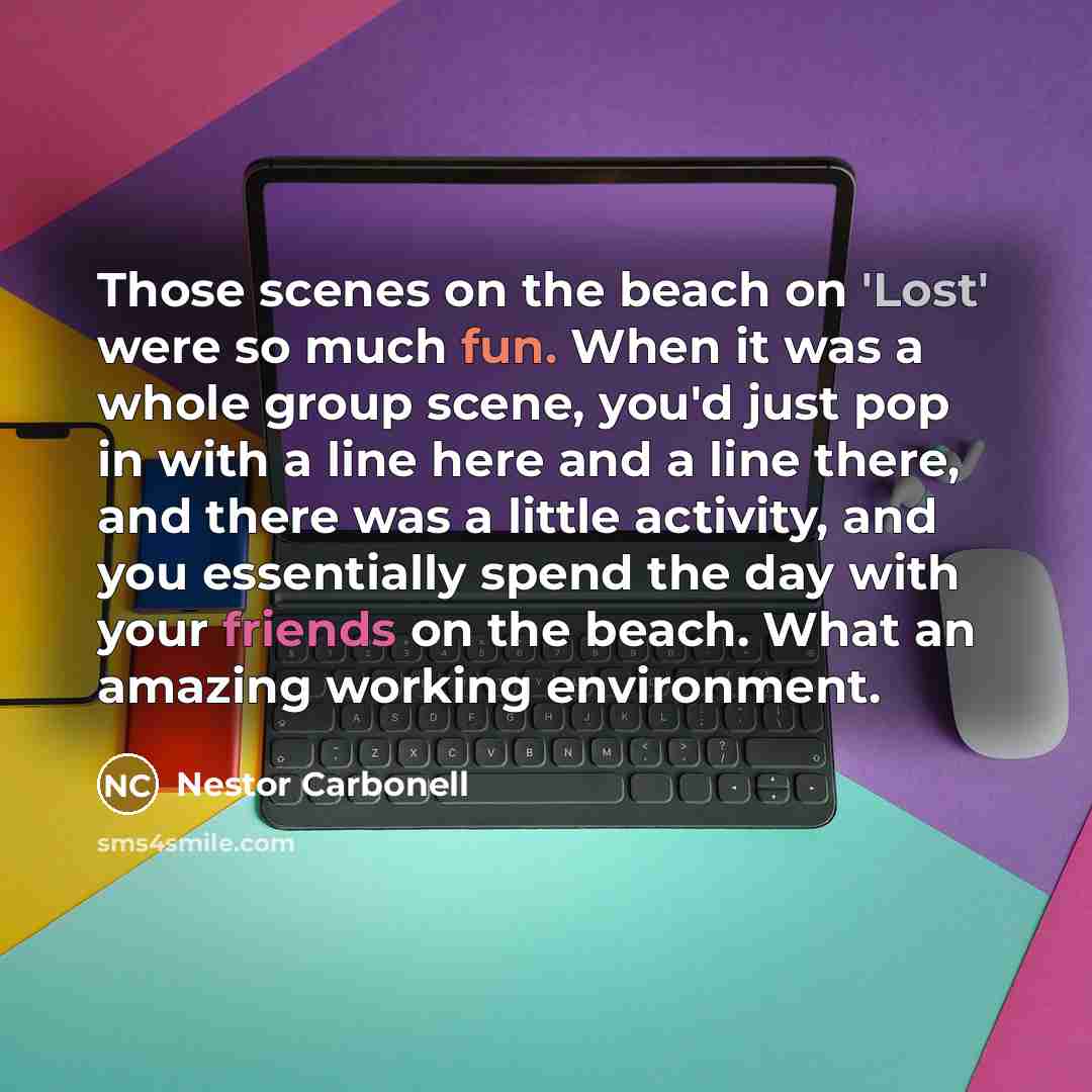 “Those scenes on the beach on 'Lost' were so much fun. When it was a whole group scene, you'd just pop in with a line here and a line there, and there was a little activity, and you essentially spend the day with your friends on the beach. What an amazing working environment.” quote by Nestor Carbonell