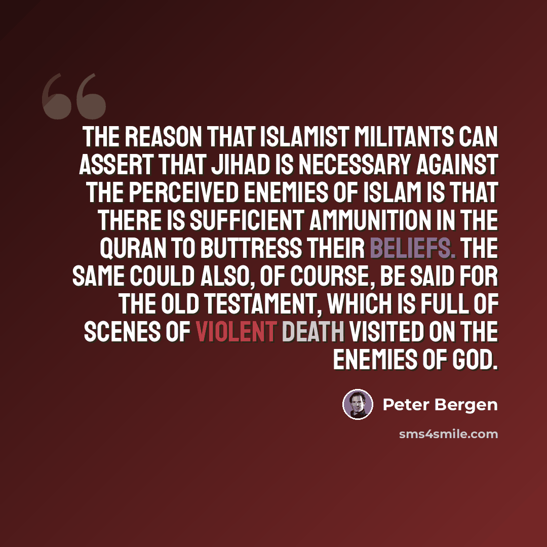 “The reason that Islamist militants can assert that jihad is necessary against the perceived enemies of Islam is that there is sufficient ammunition in the Quran to buttress their beliefs. The same could also, of course, be said for the Old Testament, which is full of scenes of violent death…” quote by Peter Bergen
