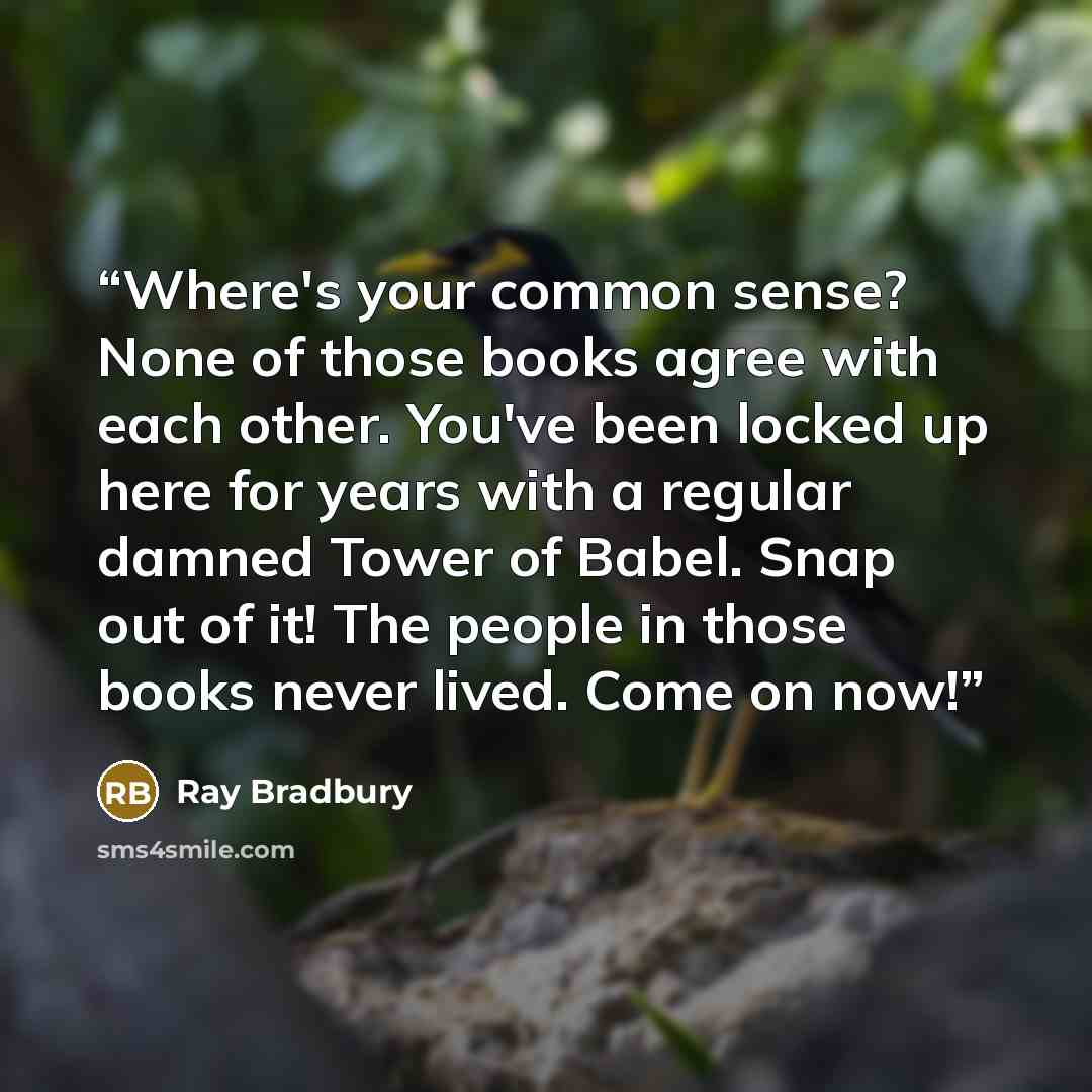“Where's your common sense? None of those books agree with each other. You've been locked up here for years with a regular damned Tower of Babel. Snap out of it! The people in those books never lived. Come on now!” quote by Ray Bradbury