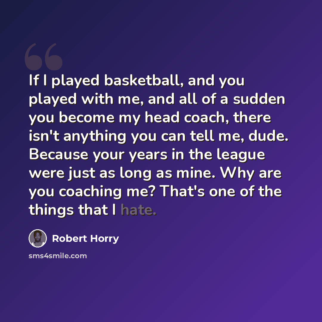 “If I played basketball, and you played with me, and all of a sudden you become my head coach, there isn't anything you can tell me, dude. Because your years in the league were just as long as mine. Why are you coaching me? That's one of the things that I hate.” quote by Robert Horry