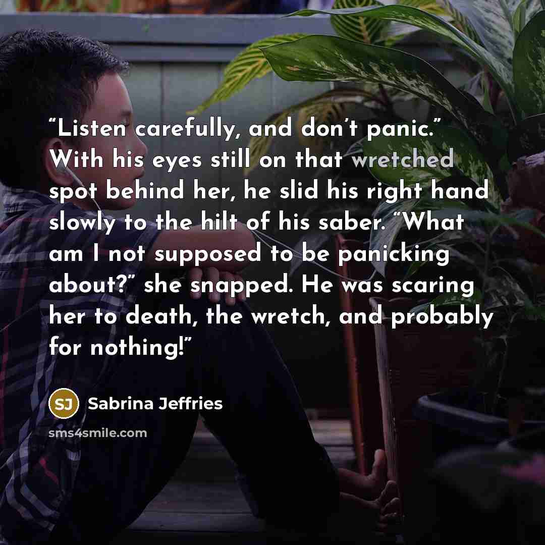 “Listen carefully, and don’t panic.” With his eyes still on that wretched spot behind her, he slid his right hand slowly to the hilt of his saber. “What am I not supposed to be panicking about?” she snapped. He was scaring her to death, the wretch, and probably for nothing!” quote by Sabrina Jeffries
