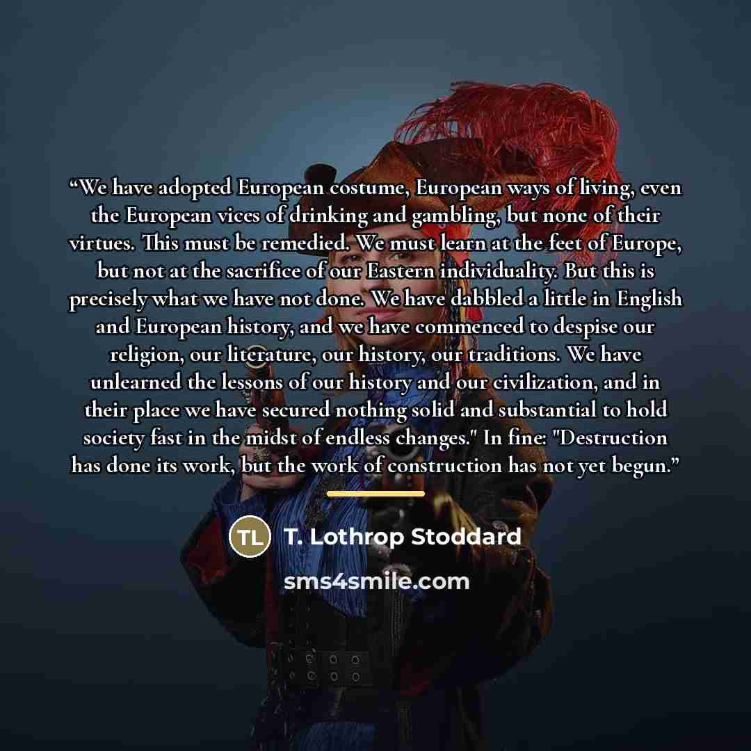 “We have adopted European costume, European ways of living, even the European vices of drinking and gambling, but none of their virtues. This must be remedied. We must learn at the feet of Europe, but not at the sacrifice of our Eastern individuality. But this is precisely what we have not done. We…” quote by T. Lothrop Stoddard