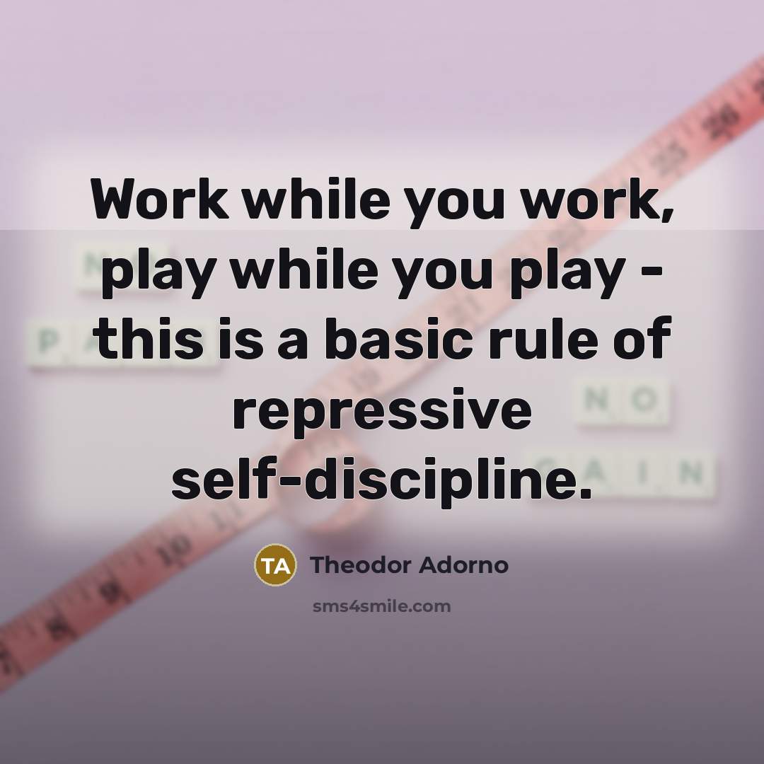 “Work while you work, play while you play - this is a basic rule of repressive self-discipline.” quote by Theodor Adorno