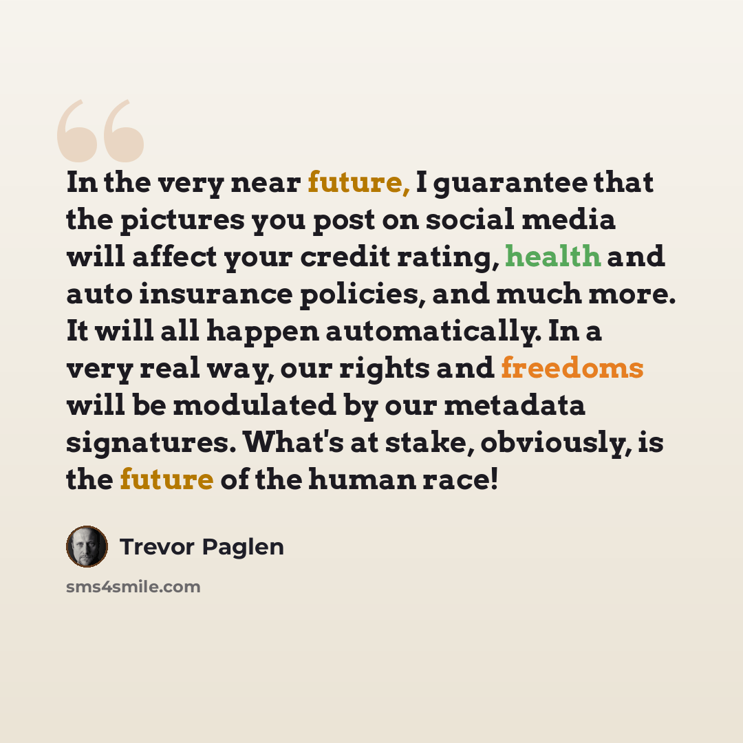 “In the very near future, I guarantee that the pictures you post on social media will affect your credit rating, health and auto insurance policies, and much more. It will all happen automatically. In a very real way, our rights and freedoms will be modulated by our metadata signatures. What's at…” quote by Trevor Paglen